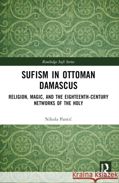 Sufism in Ottoman Damascus: Religion, Magic, and the Eighteenth-Century Networks of the Holy Nikola Pantic 9781032498027