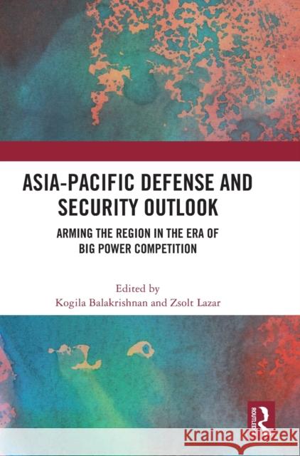Asia-Pacific Defense and Security Outlook: Arming the Region in the Era of Big Power Competition Kogila Balakrishnan Zsolt Lazar 9781032501550