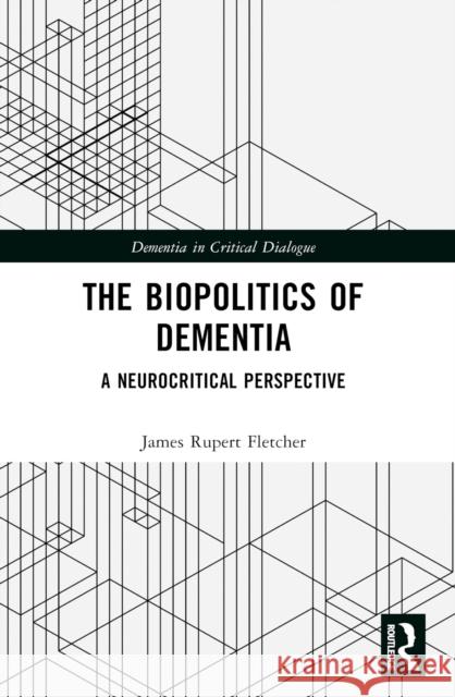 The Biopolitics of Dementia: A Neurocritical Perspective James Rupert Fletcher 9781032504483