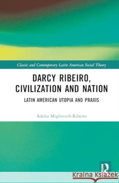 Darcy Ribeiro, Civilization and Nation: Latin American Utopia and Praxis Adelia Miglievich-Ribeiro 9781032517643