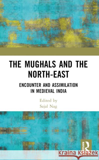 The Mughals and the North-East: Encounter and Assimilation in Medieval India Sajal Nag 9781032523057