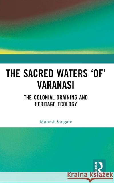 The Sacred Waters 'Of' Varanasi: The Colonial Draining and Heritage Ecology Mahesh Gogate 9781032523132 Taylor & Francis Ltd