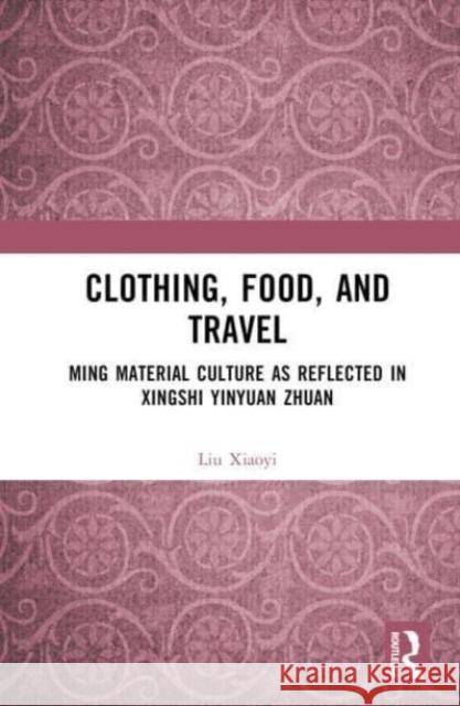 Clothing, Food, and Travel: Ming Material Culture as Reflected in Xingshi Yinyuan Zhuan Liu Xiaoyi 9781032523255 Taylor & Francis Ltd