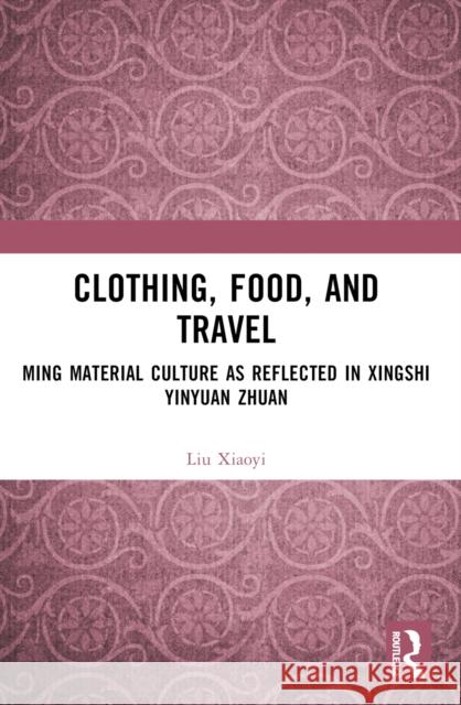 Clothing, Food, and Travel: Ming Material Culture as Reflected in Xingshi Yinyuan Zhuan Liu Xiaoyi 9781032523262