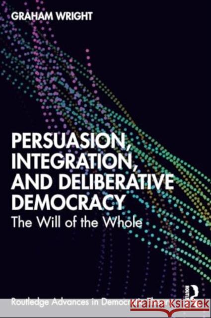 Persuasion, Integration, and Deliberative Democracy: The Will of the Whole Graham Wright 9781032529646 Routledge