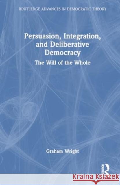 Persuasion, Integration, and Deliberative Democracy: The Will of the Whole Graham Wright 9781032529653 Routledge