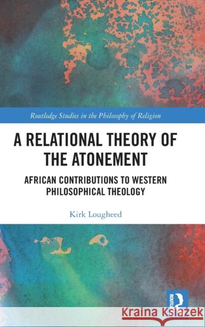 A Relational Theory of the Atonement: African Contributions to Western Philosophical Theology Kirk Lougheed 9781032536330