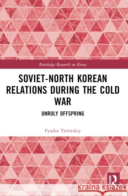 Soviet-North Korean Relations During the Cold War: Unruly Offspring Fyodor Tertitskiy 9781032537313 Taylor & Francis Ltd