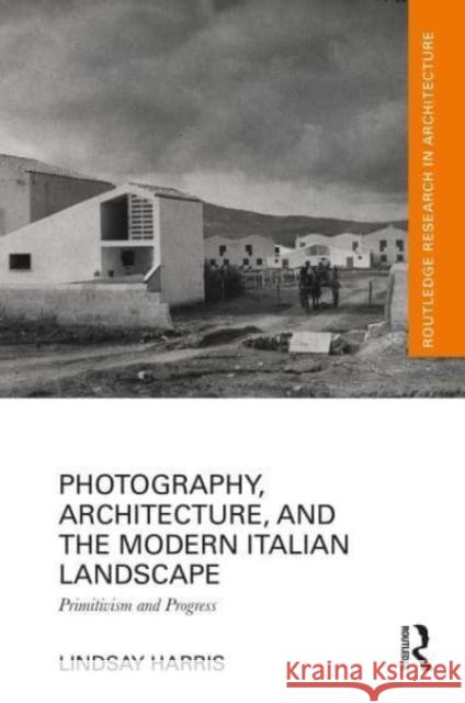 Photography, Architecture, and the Modern Italian Landscape: Primitivism and Progress Lindsay Harris 9781032542881 Taylor & Francis Ltd