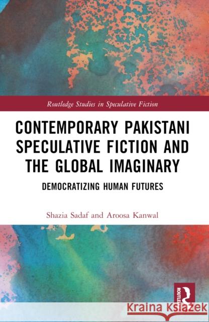 Contemporary Pakistani Speculative Fiction and the Global Imaginary: Democratizing Human Futures Shazia Sadaf Aroosa Kanwal 9781032559513 Taylor & Francis Ltd