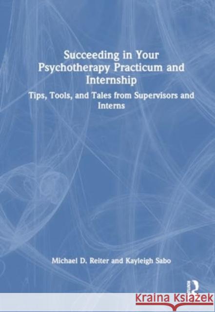 Succeeding in Your Psychotherapy Practicum and Internship: Tips, Tools, and Tales from Supervisors and Interns Michael D. Reiter Kayleigh Sabo 9781032559926 Routledge