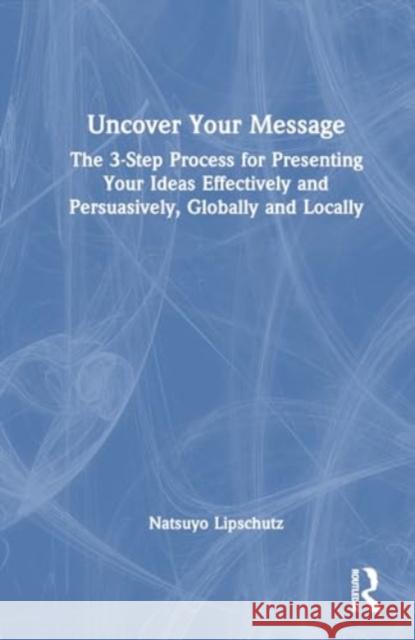 Uncover Your Message: The 3-Step Process for Presenting Your Ideas Effectively and Persuasively, Globally and Locally Natsuyo Lipschutz 9781032596570 Routledge