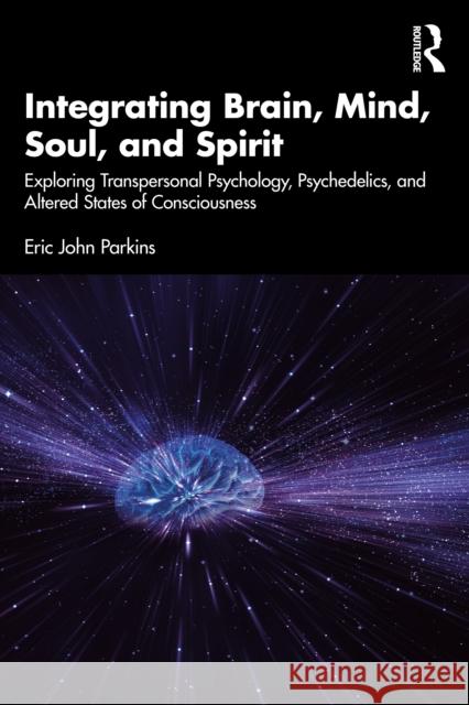 Integrating Brain, Mind, Soul and Spirit: Exploring Transpersonal Psychology, Psychedelics, and Altered States of Consciousness Eric John Parkins 9781032607863 Routledge