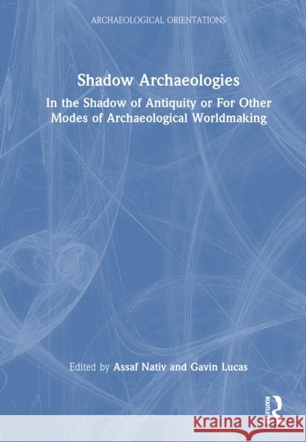 Shadow Archaeologies: In the Shadow of Antiquity: For Other Modes of Archaeological Worldmaking Assaf Nativ Gavin Lucas 9781032644479 Routledge