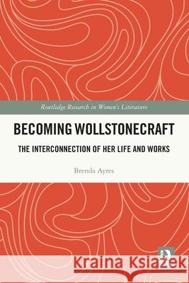 Becoming Wollstonecraft: The Interconnection of Her Life and Works Brenda Ayres 9781032649405