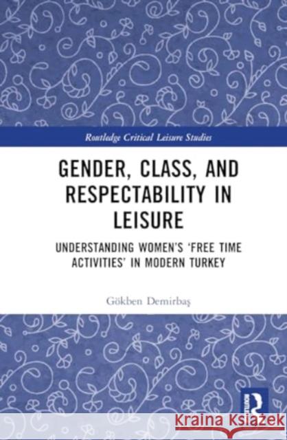 Gender, Class, and Respectability in Leisure: Understanding Women's 'Free Time Activities' in Modern Turkey G?kben Demirbaş 9781032650173 Routledge