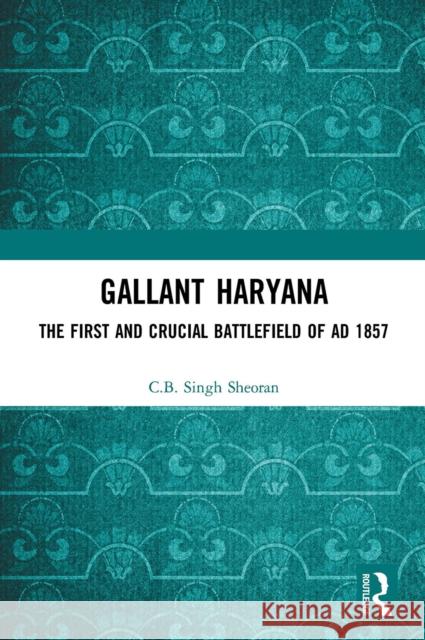Gallant Haryana: The First and Crucial Battlefield of Ad 1857 C. B. Singh Sheoran 9781032654027 Routledge