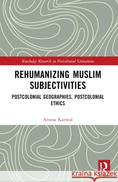 Rehumanizing Muslim Subjectivities: Postcolonial Geographies, Postcolonial Ethics Aroosa Kanwal 9781032678467 Routledge