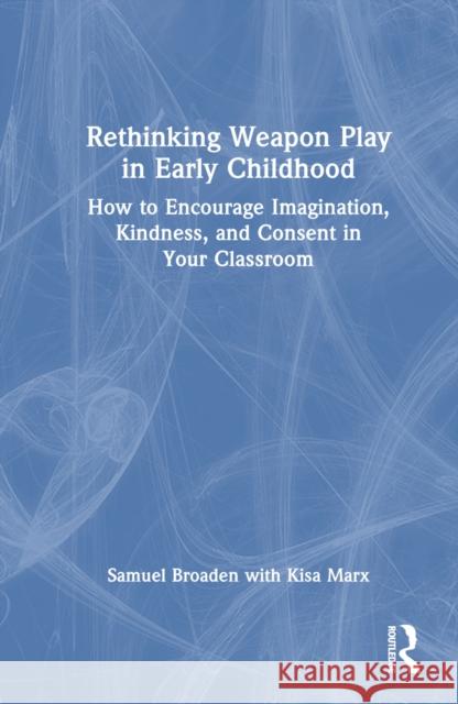 Rethinking Weapon Play in Early Childhood: How to Encourage Imagination, Kindness, and Consent in Your Classroom Samuel Broaden Kisa Marx 9781032679792 Routledge