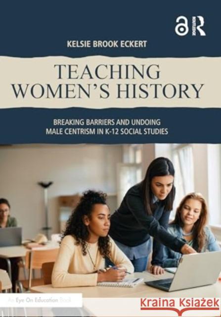 Teaching Women's History: Breaking Barriers and Undoing Male Centrism in K-12 Social Studies Kelsie Brook Eckert 9781032693118 Routledge