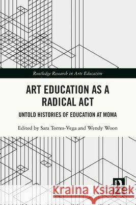 Art Education as a Radical Act: Untold Histories of Education at MoMA Sara Torres-Vega Wendy Woon 9781032700137