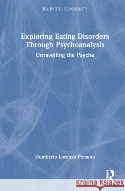 Exploring Eating Disorders Through Psychoanalysis: Unravelling the Psyche Humberto Lorenzo Persano 9781032724980 Routledge
