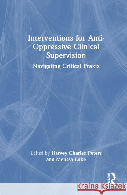 Interventions for Anti-Oppressive Clinical Supervision: Navigating Critical PRAXIS Harvey Charles Peters Melissa Luke 9781032747415