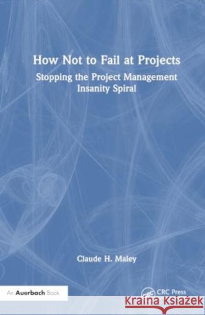 How Not to Fail at Projects: Stopping the Project Management Insanity Spiral Claude H. Maley 9781032748641 Auerbach Publications