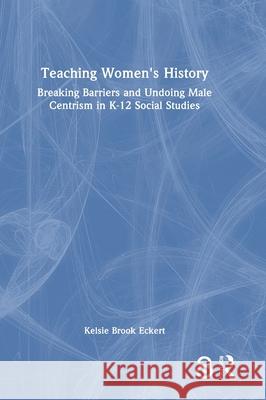 Teaching Women's History: Breaking Barriers and Undoing Male Centrism in K-12 Social Studies Kelsie Brook Eckert 9781032751962 Routledge