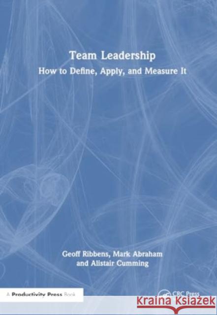 Team Leadership: How to Define, Apply, and Measure It Geoff Ribbens Mark Abraham Alistair Cumming 9781032757704