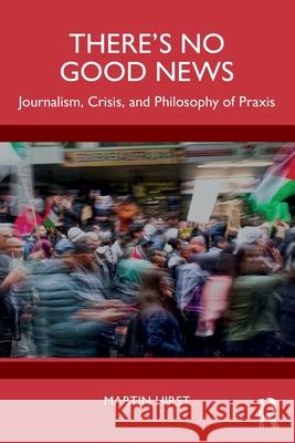 There's No Good News: Journalism, Crisis, and Philosophy of Praxis Martin Hirst 9781032758817
