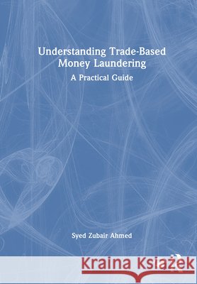 Understanding Trade-Based Money Laundering: A Practical Guide Syed Zubair Ahmed 9781032762234