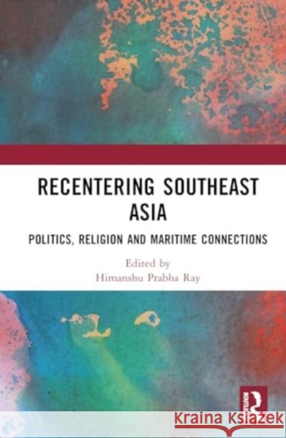 Recentering Southeast Asia: Politics, Religion and Maritime Connections Himanshu Prabha Ray 9781032764214