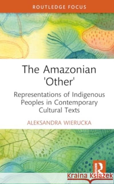 The Amazonian 'Other': Representations of Indigenous Peoples in Contemporary Cultural Texts Aleksandra Wierucka 9781032776729 Routledge