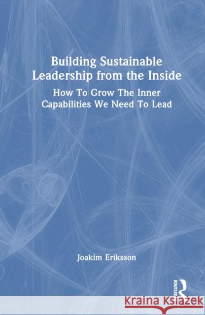Building Sustainable Leadership from the Inside: How to Grow the Inner Capabilities We Need to Lead Joakim Eriksson 9781032778624 Routledge