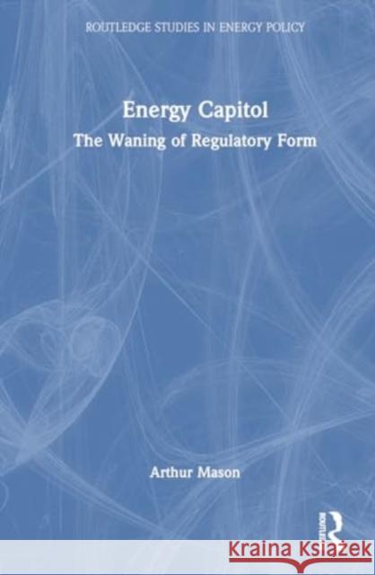 Energy Capitol: The Waning of Regulatory Form Arthur Mason 9781032785455 Routledge