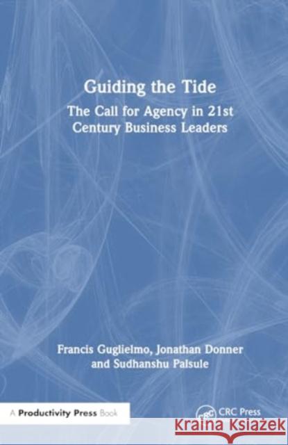 Guiding the Tide: The Call for Agency in 21st Century Business Leaders Francis Guglielmo Jonathan Donner Sudhanshu Palsule 9781032794228 Productivity Press