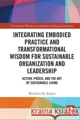 Integrating Embodied Practice and Transformational Wisdom for Sustainable Organization and Leadership: Action, Pr?xis, and the Art of Sustainable Livi Wendelin M. Kupers 9781032802114 Routledge