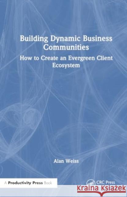 Building Dynamic Business Communities: How to Create an Evergreen Client Ecosystem Alan Weiss 9781032830179