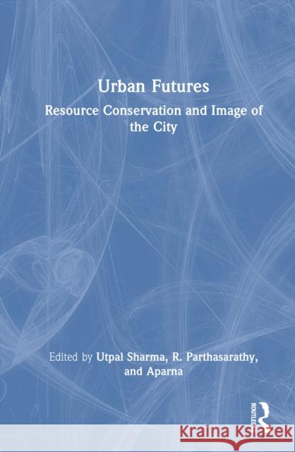 Urban Futures: Resource Conservation and Image of the City Utpal Sharma R. Parthasarathy Aparna 9781032835112 Routledge India