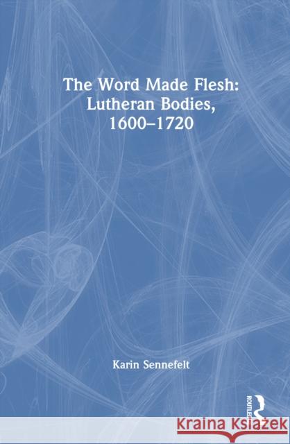 The Word Made Flesh: Lutheran Bodies, 1600 -1720 Karin Sennefelt 9781032841588 Routledge