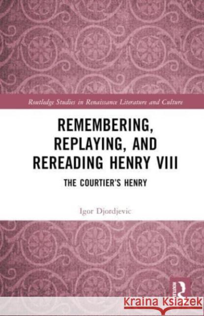 Remembering, Replaying, and Rereading Henry VIII: The Courtier's Henry Igor Djordjevic 9781032866260 Routledge