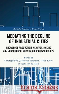 Mediating the Decline of Industrial Cities: Knowledge Production, Heritage-Making and Urban Transformation in Postwar Europe Christoph Br?ll Sebastian Haumann Stefan Krebs 9781032867281