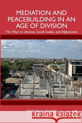 Mediation and Peacebuilding in an Age of Division: The Wars in Ukraine, South Sudan, and Afghanistan Daisaku (University of Tokyo, Japan) Higashi 9781032872582