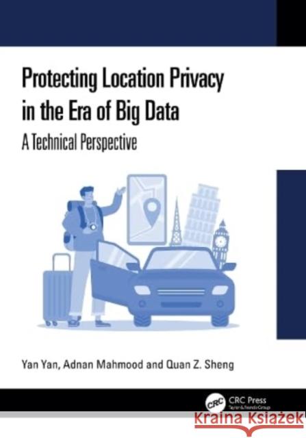 Protecting Location Privacy in the Era of Big Data: A Technical Perspective Yan Yan Adnan Mahmood Quan Z. Sheng 9781032899886 CRC Press