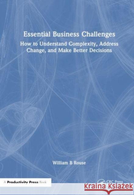 Essential Business Challenges: How to Understand Complexity, Address Change, and Make Better Decisions William B. Rouse 9781032913544