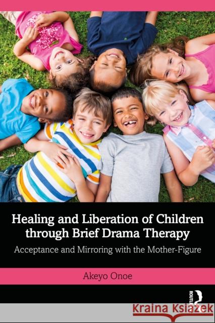 Healing and Liberation of Children through Brief Drama Therapy: Acceptance and Mirroring with the Mother-Figure Akeyo Onoe 9781032932453 Routledge