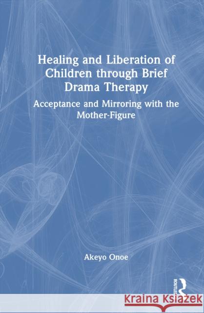 Healing and Liberation of Children through Brief Drama Therapy: Acceptance and Mirroring with the Mother-Figure Akeyo Onoe 9781032932460 Routledge