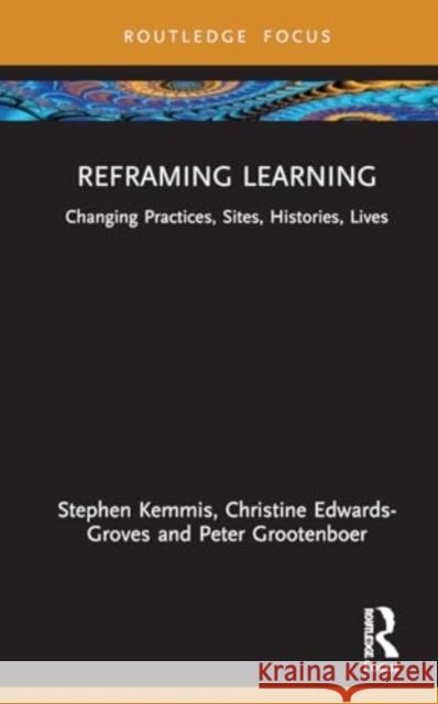 Reframing Learning: Changing Practices, Sites, Histories, Lives Stephen Kemmis Christine Edwards-Groves Peter Grootenboer 9781032947716 Taylor & Francis Ltd