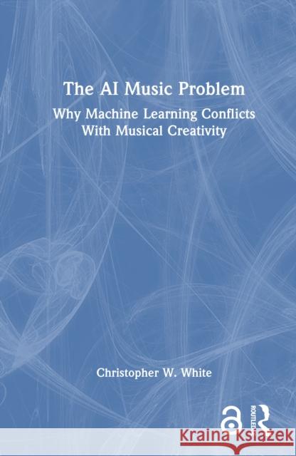The AI Music Problem: Why Machine Learning Conflicts with Musical Creativity Christopher W. White 9781032959764 Routledge